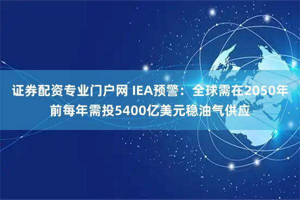 证券配资专业门户网 IEA预警:全球需在2050年前每年需投5400亿美元稳油气供应