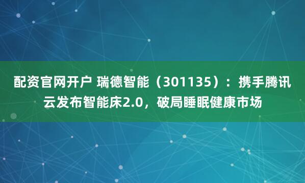配资官网开户 瑞德智能(301135):携手腾讯云发布智能床2.0,破局睡眠健康市场
