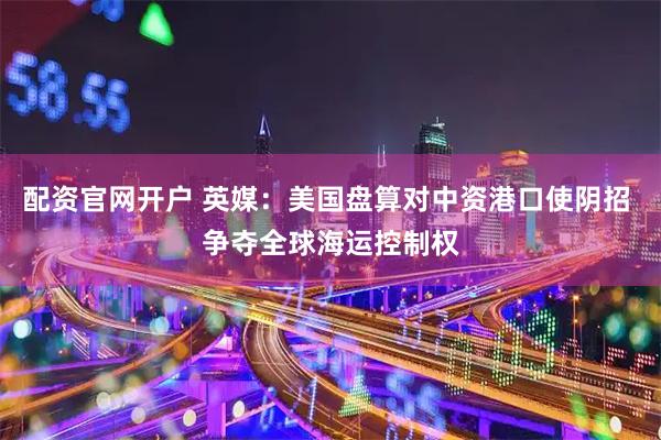 配资官网开户 英媒:美国盘算对中资港口使阴招 争夺全球海运控制权
