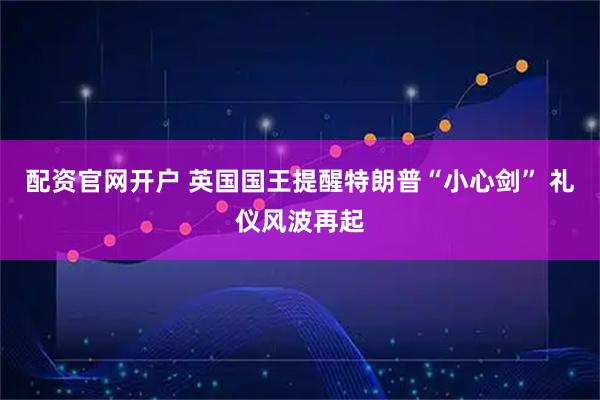 配资官网开户 英国国王提醒特朗普“小心剑” 礼仪风波再起