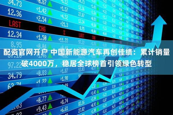 配资官网开户 中国新能源汽车再创佳绩:累计销量破4000万,稳居全球榜首引领绿色转型