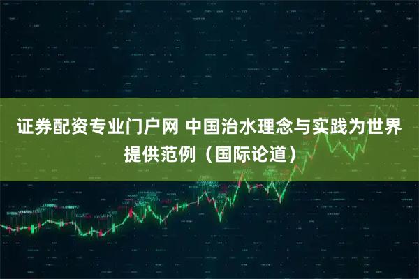 证券配资专业门户网 中国治水理念与实践为世界提供范例(国际论道)