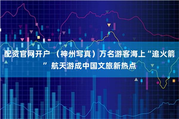配资官网开户 (神州写真)万名游客海上“追火箭” 航天游成中国文旅新热点