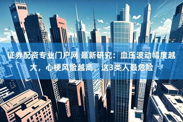 证券配资专业门户网 最新研究:血压波动幅度越大,心梗风险越高,这3类人最危险