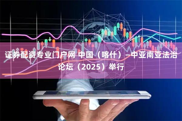 证券配资专业门户网 中国（喀什）—中亚南亚法治论坛（2025）举行