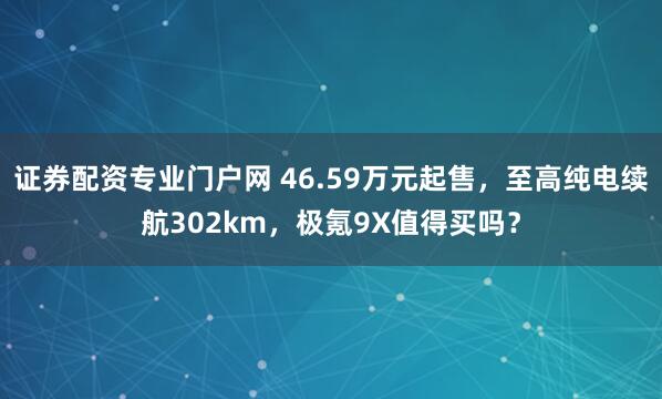 证券配资专业门户网 46.59万元起售，至高纯电续航302km，极氪9X值得买吗？