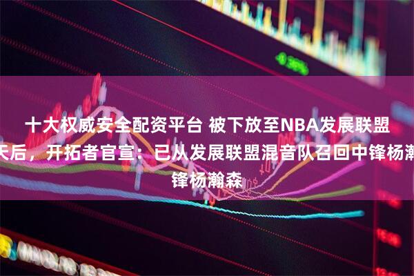 十大权威安全配资平台 被下放至NBA发展联盟一天后,开拓者官宣:已从发展联盟混音队召回中锋杨瀚森