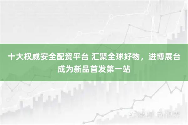 十大权威安全配资平台 汇聚全球好物,进博展台成为新品首发第一站