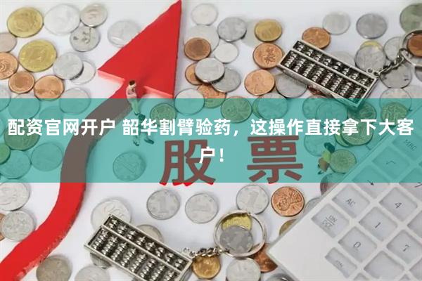 配资官网开户 韶华割臂验药，这操作直接拿下大客户！