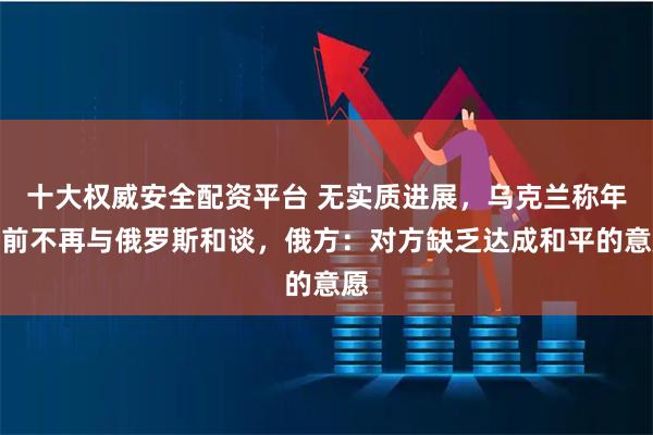 十大权威安全配资平台 无实质进展，乌克兰称年底前不再与俄罗斯和谈，俄方：对方缺乏达成和平的意愿