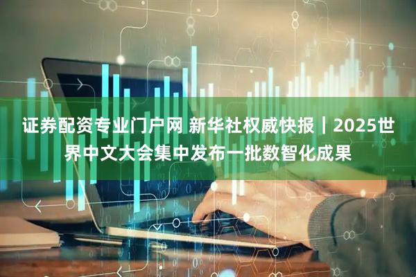 证券配资专业门户网 新华社权威快报｜2025世界中文大会集中发布一批数智化成果