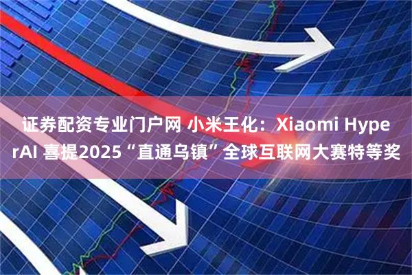证券配资专业门户网 小米王化:Xiaomi HyperAI 喜提2025“直通乌镇”全球互联网大赛特等奖