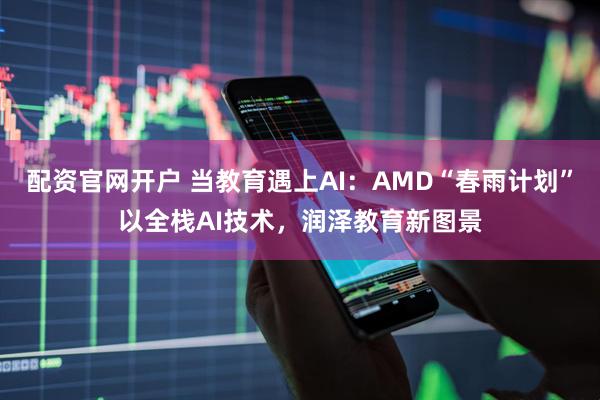 配资官网开户 当教育遇上AI:AMD“春雨计划”以全栈AI技术,润泽教育新图景