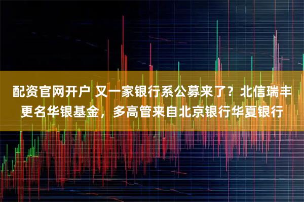 配资官网开户 又一家银行系公募来了？北信瑞丰更名华银基金，多高管来自北京银行华夏银行