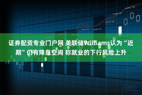 证券配资专业门户网 美联储Williams认为“近期”仍有降息空间 称就业的下行风险上升